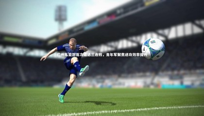 28圈相信品牌的力量-广州队亚冠首次遭遇三连败，青年军聚焦进攻效率提升