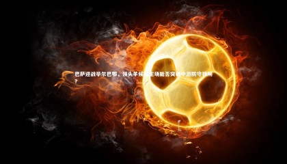 28圈|巴萨迎战毕尔巴鄂，领头羊候选主场能否突破中游防守铁闸？