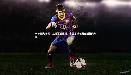 28圈中国-十年消失45队，从冠军到重镇，中国足球与历史割裂的阵痛