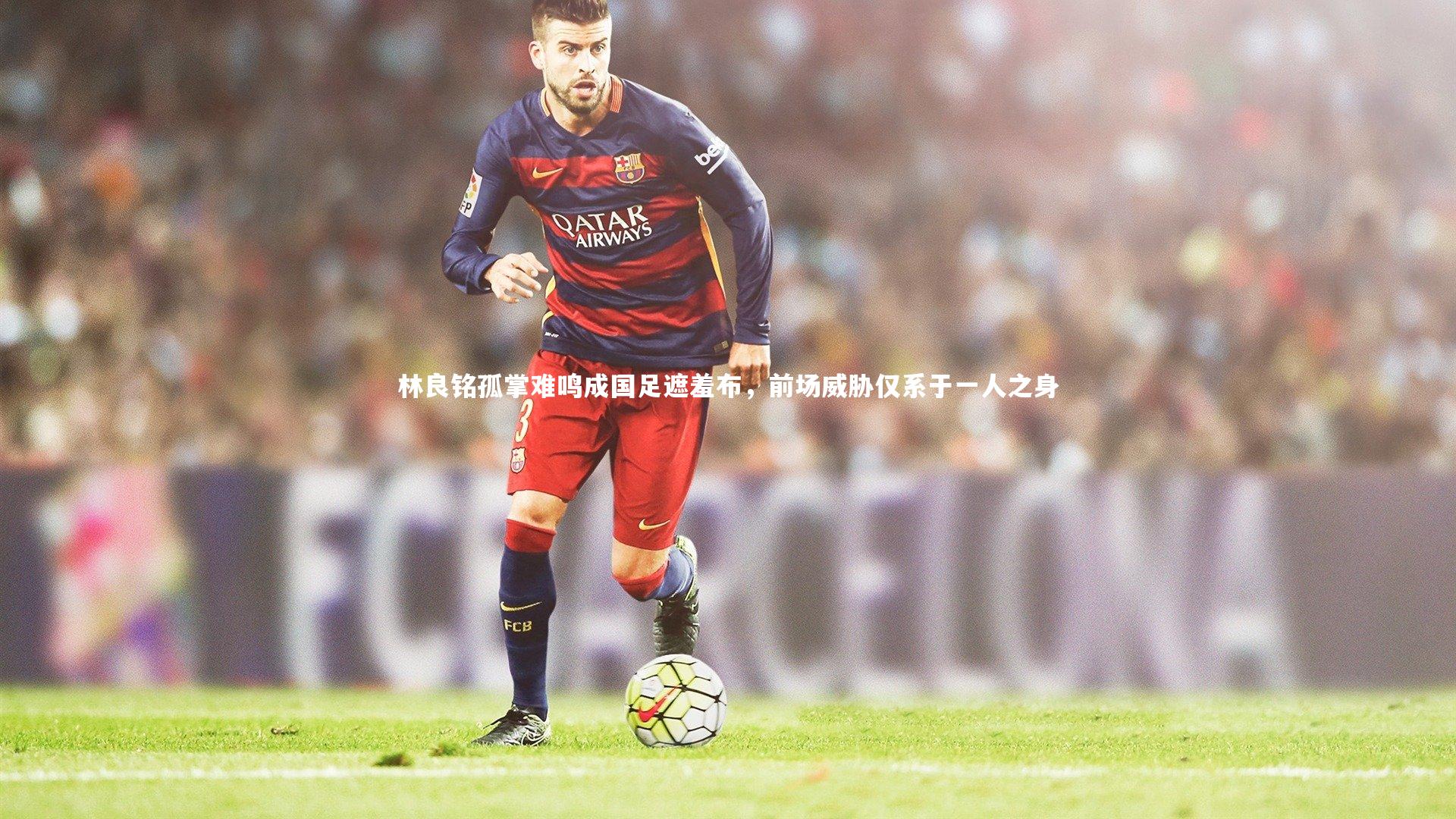 林良铭孤掌难鸣成国足遮羞布，前场威胁仅系于一人之身