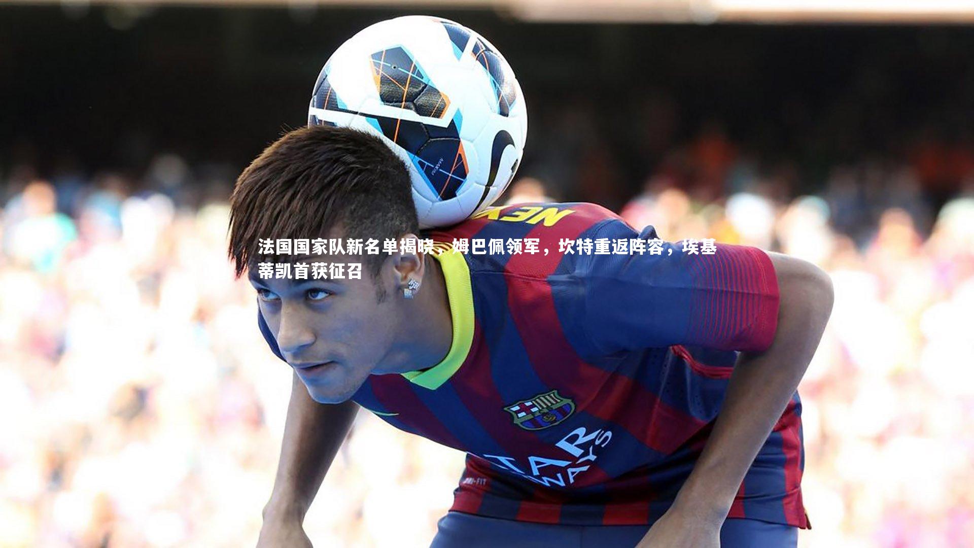 法国国家队新名单揭晓，姆巴佩领军，坎特重返阵容，埃基蒂凯首获征召